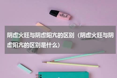 阴虚火旺与阴虚阳亢的区别（阴虚火旺与阴虚阳亢的区别是什么）