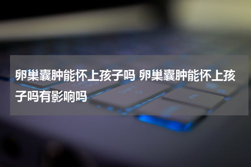 卵巢囊肿能怀上孩子吗 卵巢囊肿能怀上孩子吗有影响吗