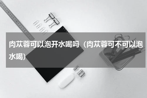 肉苁蓉可以泡开水喝吗（肉苁蓉可不可以泡水喝）