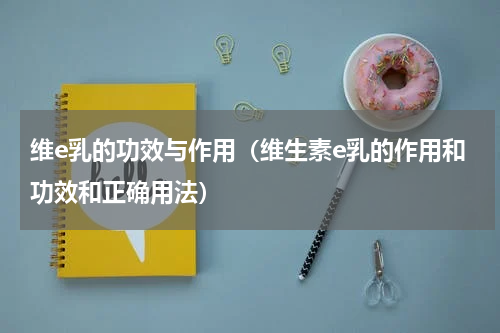 维e乳的功效与作用（维生素e乳的作用和功效和正确用法）