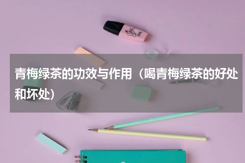 青梅绿茶的功效与作用（喝青梅绿茶的好处和坏处）