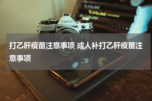 打乙肝疫苗注意事项 成人补打乙肝疫苗注意事项