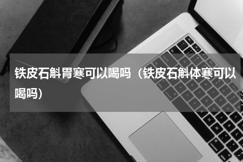 铁皮石斛胃寒可以喝吗（铁皮石斛体寒可以喝吗）