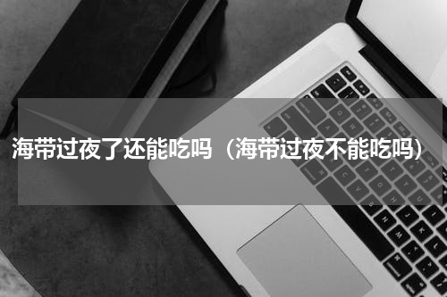 海带过夜了还能吃吗（海带过夜不能吃吗）