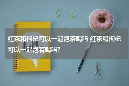 红茶和枸杞可以一起泡茶喝吗 红茶和枸杞可以一起泡着喝吗?