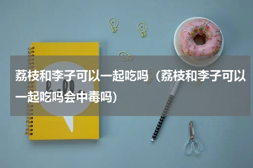 荔枝和李子可以一起吃吗（荔枝和李子可以一起吃吗会中毒吗）