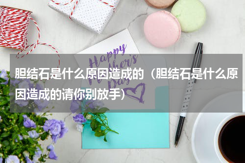 胆结石是什么原因造成的（胆结石是什么原因造成的请你别放手）