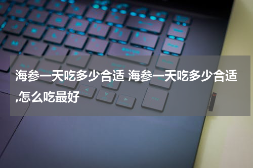 海参一天吃多少合适 海参一天吃多少合适,怎么吃最好