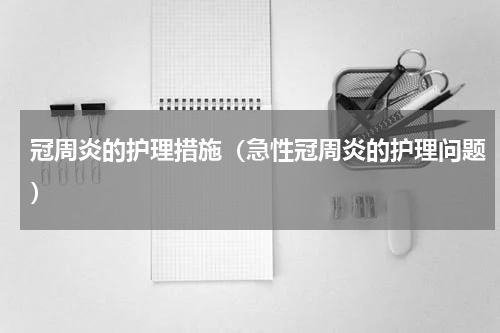 冠周炎的护理措施（急性冠周炎的护理问题）