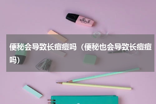 便秘会导致长痘痘吗（便秘也会导致长痘痘吗）