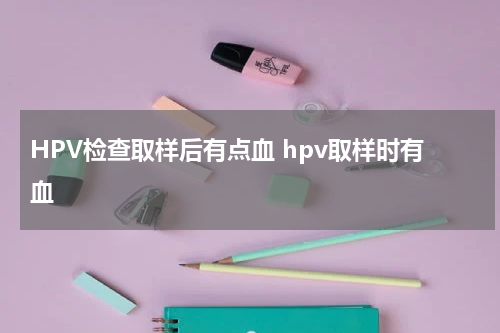 HPV检查取样后有点血 hpv取样时有血