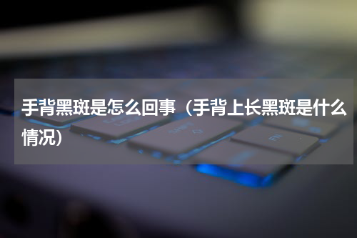 手背黑斑是怎么回事（手背上长黑斑是什么情况）
