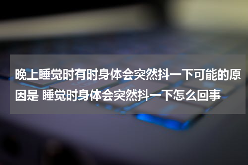 晚上睡觉时有时身体会突然抖一下可能的原因是 睡觉时身体会突然抖一下怎么回事