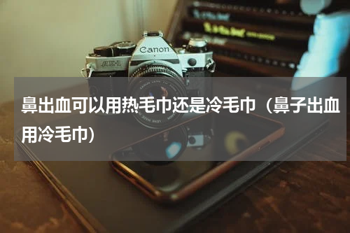 鼻出血可以用热毛巾还是冷毛巾（鼻子出血用冷毛巾）