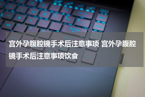 宫外孕腹腔镜手术后注意事项 宫外孕腹腔镜手术后注意事项饮食