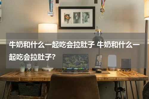 牛奶和什么一起吃会拉肚子 牛奶和什么一起吃会拉肚子?