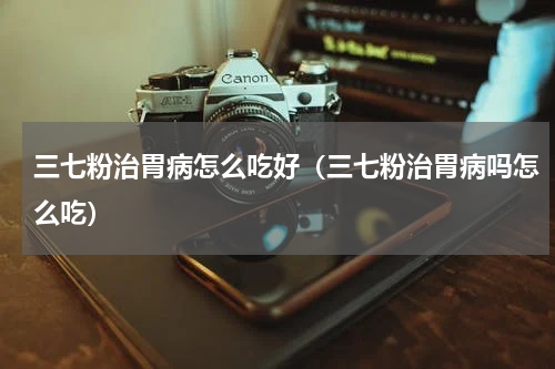 三七粉治胃病怎么吃好（三七粉治胃病吗怎么吃）