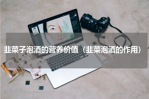 韭菜子泡酒的营养价值（韭菜泡酒的作用）