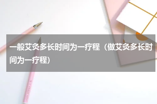 一般艾灸多长时间为一疗程（做艾灸多长时间为一疗程）