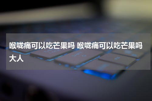 喉咙痛可以吃芒果吗 喉咙痛可以吃芒果吗大人