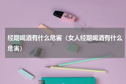 经期喝酒有什么危害（女人经期喝酒有什么危害）