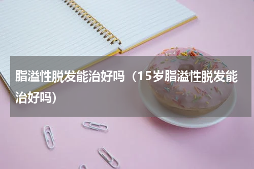 脂溢性脱发能治好吗（15岁脂溢性脱发能治好吗）