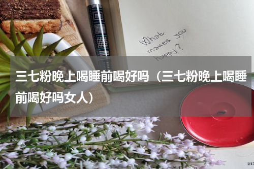 三七粉晚上喝睡前喝好吗（三七粉晚上喝睡前喝好吗女人）