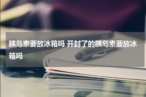 胰岛素要放冰箱吗 开封了的胰岛素要放冰箱吗
