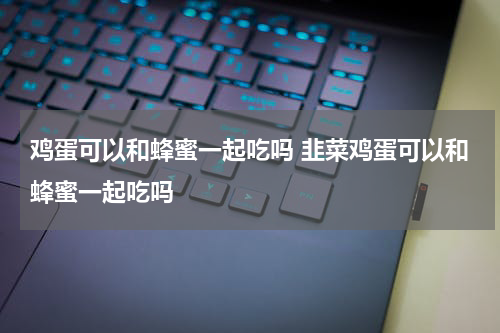 鸡蛋可以和蜂蜜一起吃吗 韭菜鸡蛋可以和蜂蜜一起吃吗