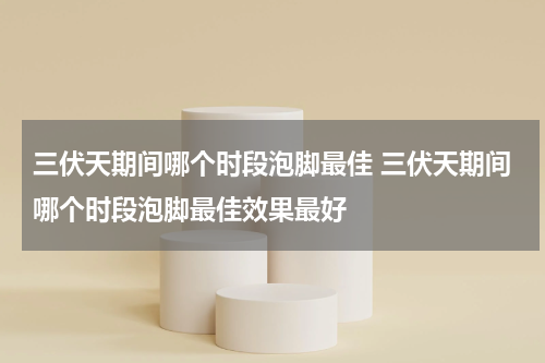 三伏天期间哪个时段泡脚最佳 三伏天期间哪个时段泡脚最佳效果最好