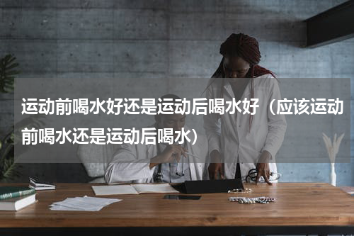 运动前喝水好还是运动后喝水好（应该运动前喝水还是运动后喝水）