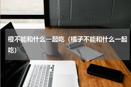 橙不能和什么一起吃（橘子不能和什么一起吃）