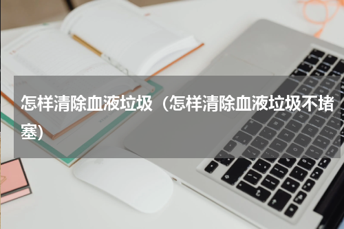 怎样清除血液垃圾（怎样清除血液垃圾不堵塞）
