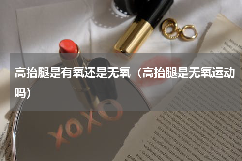 高抬腿是有氧还是无氧（高抬腿是无氧运动吗）