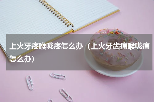 上火牙疼喉咙疼怎么办（上火牙齿痛喉咙痛怎么办）