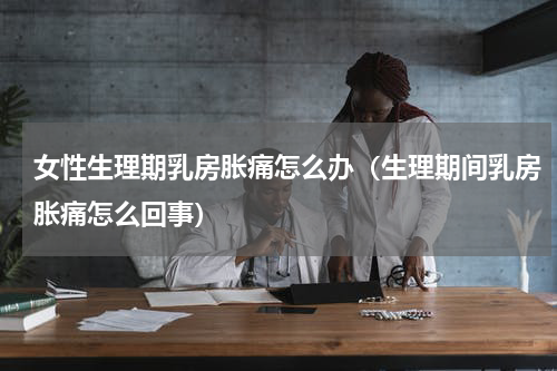 女性生理期乳房胀痛怎么办（生理期间乳房胀痛怎么回事）