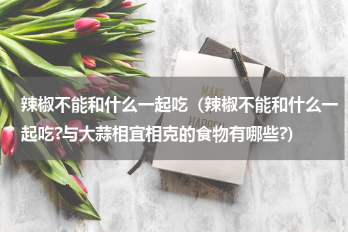 辣椒不能和什么一起吃（辣椒不能和什么一起吃?与大蒜相宜相克的食物有哪些?）