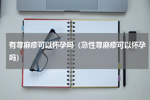 有荨麻疹可以怀孕吗（急性荨麻疹可以怀孕吗）