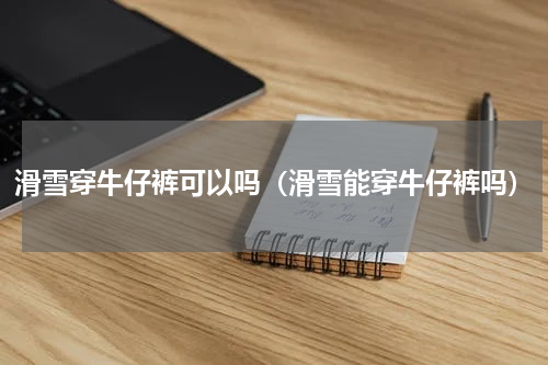 滑雪穿牛仔裤可以吗（滑雪能穿牛仔裤吗）