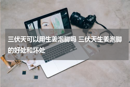 三伏天可以用生姜泡脚吗 三伏天生姜泡脚的好处和坏处