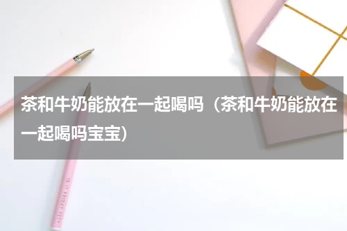 茶和牛奶能放在一起喝吗（茶和牛奶能放在一起喝吗宝宝）