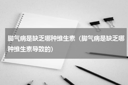 脚气病是缺乏哪种维生素（脚气病是缺乏哪种维生素导致的）