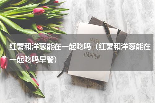 红薯和洋葱能在一起吃吗（红薯和洋葱能在一起吃吗早餐）