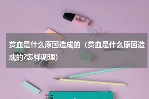 贫血是什么原因造成的（贫血是什么原因造成的?怎样调理）