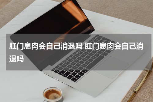 肛门息肉会自己消退吗 肛门息肉会自己消退吗