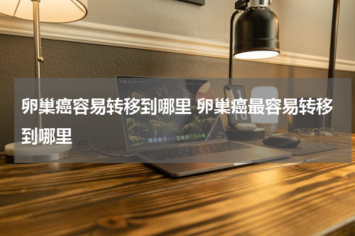 卵巢癌容易转移到哪里 卵巢癌最容易转移到哪里