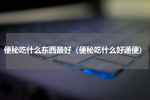 便秘吃什么东西最好（便秘吃什么好通便）