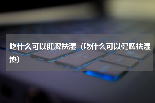 吃什么可以健脾祛湿（吃什么可以健脾祛湿热）