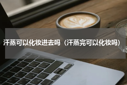 汗蒸可以化妆进去吗（汗蒸完可以化妆吗）