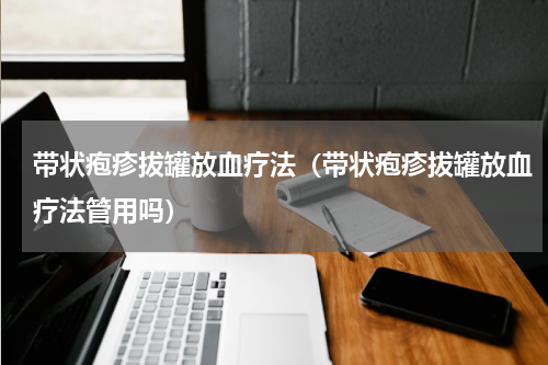 带状疱疹拔罐放血疗法（带状疱疹拔罐放血疗法管用吗）